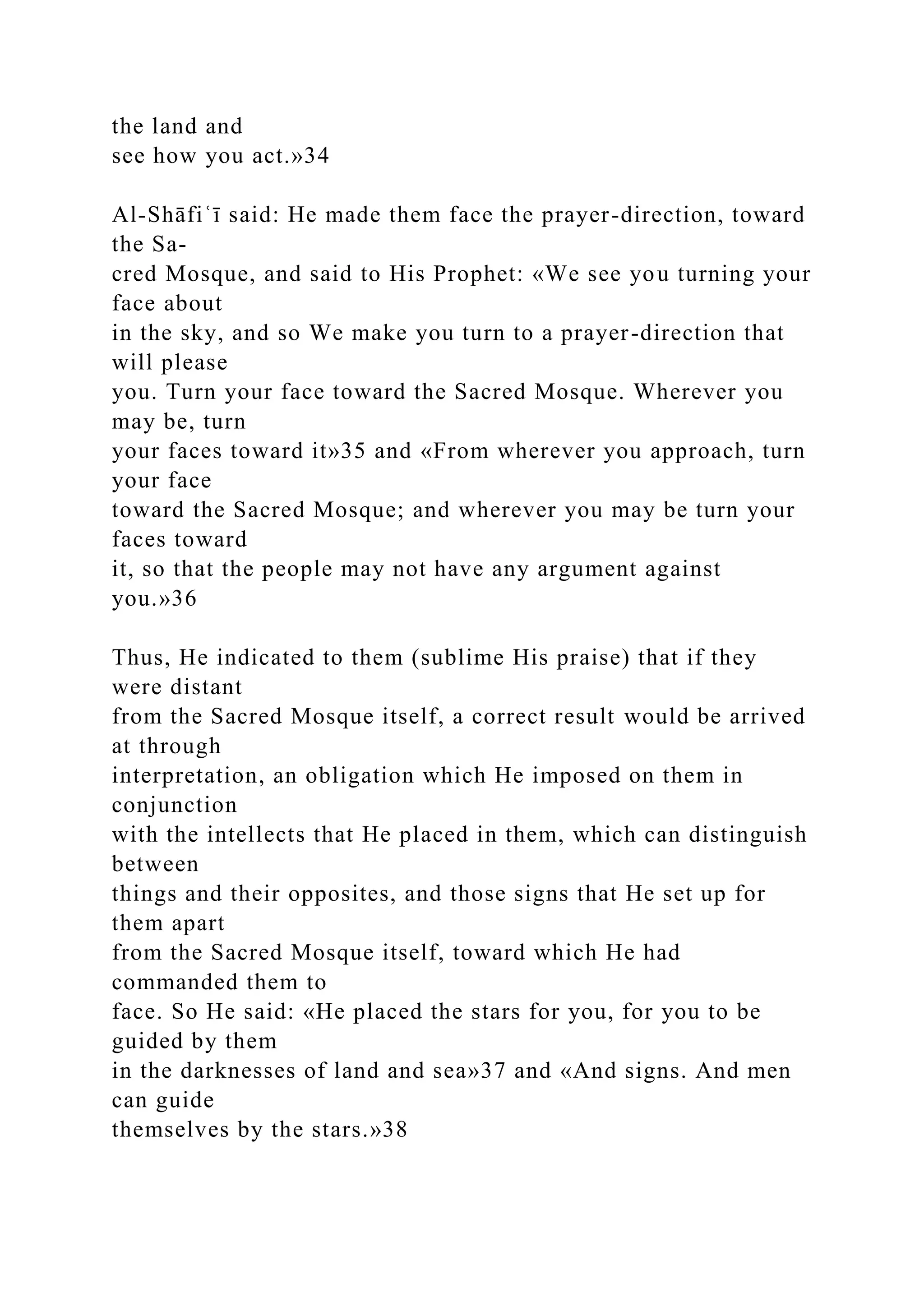 the land and
see how you act.»34
Al-Shāfiʿī said: He made them face the prayer-direction, toward
the Sa-
cred Mosque, and said to His Prophet: «We see you turning your
face about
in the sky, and so We make you turn to a prayer-direction that
will please
you. Turn your face toward the Sacred Mosque. Wherever you
may be, turn
your faces toward it»35 and «From wherever you approach, turn
your face
toward the Sacred Mosque; and wherever you may be turn your
faces toward
it, so that the people may not have any argument against
you.»36
Thus, He indicated to them (sublime His praise) that if they
were distant
from the Sacred Mosque itself, a correct result would be arrived
at through
interpretation, an obligation which He imposed on them in
conjunction
with the intellects that He placed in them, which can distinguish
between
things and their opposites, and those signs that He set up for
them apart
from the Sacred Mosque itself, toward which He had
commanded them to
face. So He said: «He placed the stars for you, for you to be
guided by them
in the darknesses of land and sea»37 and «And signs. And men
can guide
themselves by the stars.»38
 