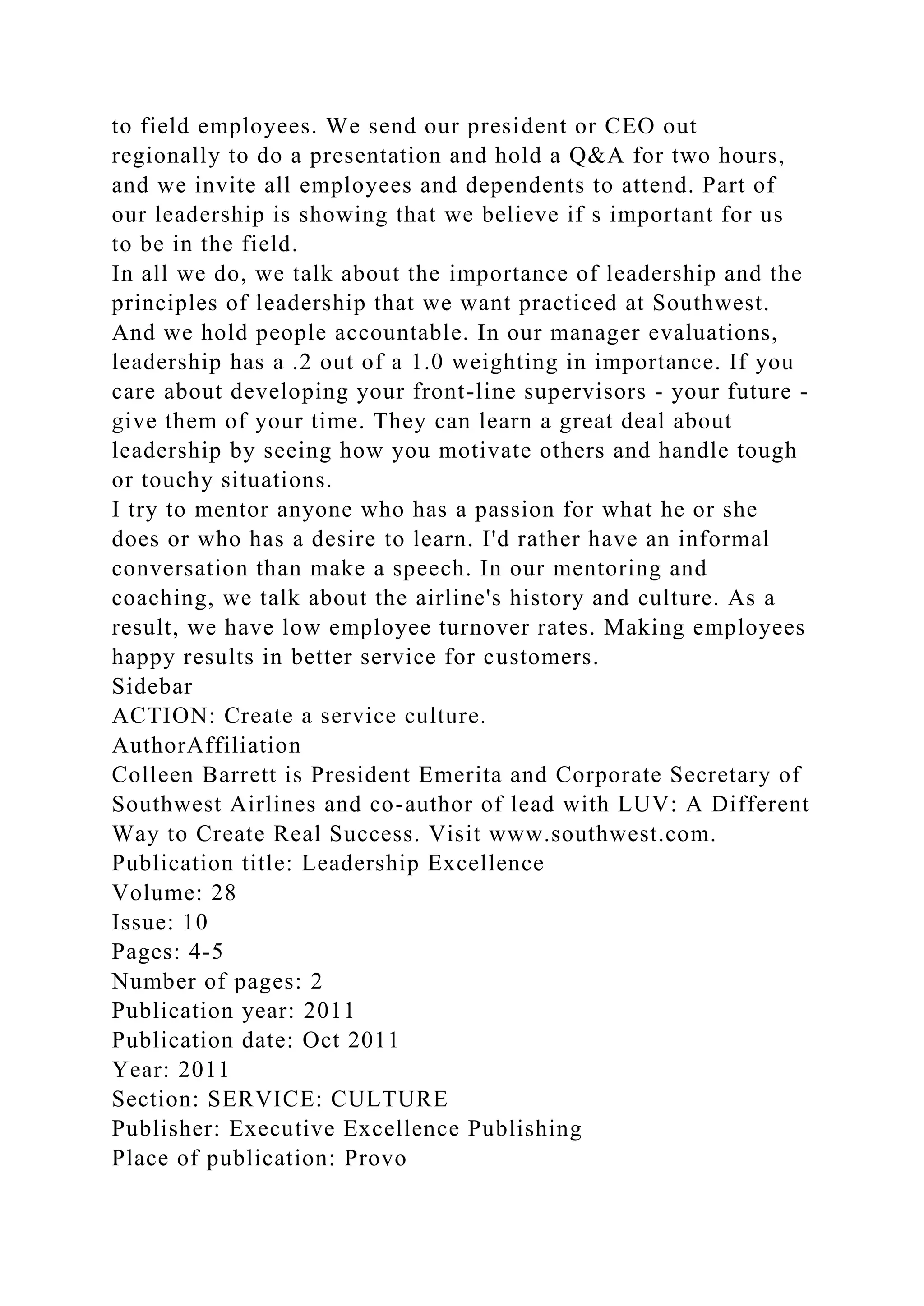 to field employees. We send our president or CEO out
regionally to do a presentation and hold a Q&A for two hours,
and we invite all employees and dependents to attend. Part of
our leadership is showing that we believe if s important for us
to be in the field.
In all we do, we talk about the importance of leadership and the
principles of leadership that we want practiced at Southwest.
And we hold people accountable. In our manager evaluations,
leadership has a .2 out of a 1.0 weighting in importance. If you
care about developing your front-line supervisors - your future -
give them of your time. They can learn a great deal about
leadership by seeing how you motivate others and handle tough
or touchy situations.
I try to mentor anyone who has a passion for what he or she
does or who has a desire to learn. I'd rather have an informal
conversation than make a speech. In our mentoring and
coaching, we talk about the airline's history and culture. As a
result, we have low employee turnover rates. Making employees
happy results in better service for customers.
Sidebar
ACTION: Create a service culture.
AuthorAffiliation
Colleen Barrett is President Emerita and Corporate Secretary of
Southwest Airlines and co-author of lead with LUV: A Different
Way to Create Real Success. Visit www.southwest.com.
Publication title: Leadership Excellence
Volume: 28
Issue: 10
Pages: 4-5
Number of pages: 2
Publication year: 2011
Publication date: Oct 2011
Year: 2011
Section: SERVICE: CULTURE
Publisher: Executive Excellence Publishing
Place of publication: Provo
 