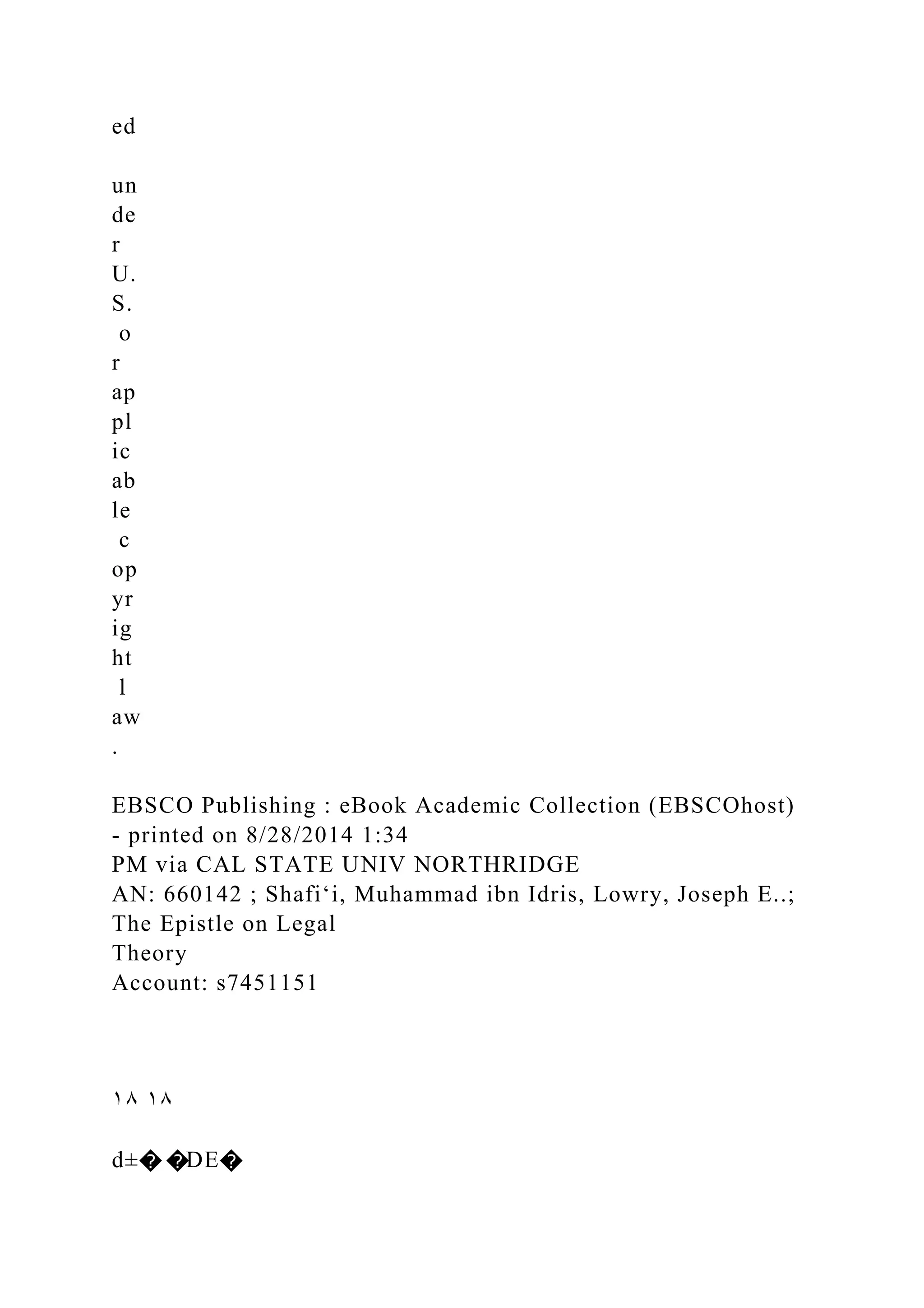 ed
un
de
r
U.
S.
o
r
ap
pl
ic
ab
le
c
op
yr
ig
ht
l
aw
.
EBSCO Publishing : eBook Academic Collection (EBSCOhost)
- printed on 8/28/2014 1:34
PM via CAL STATE UNIV NORTHRIDGE
AN: 660142 ; Shafiʻi, Muhammad ibn Idris, Lowry, Joseph E..;
The Epistle on Legal
Theory
Account: s7451151
١٨ ١٨
d±� �DE�
 