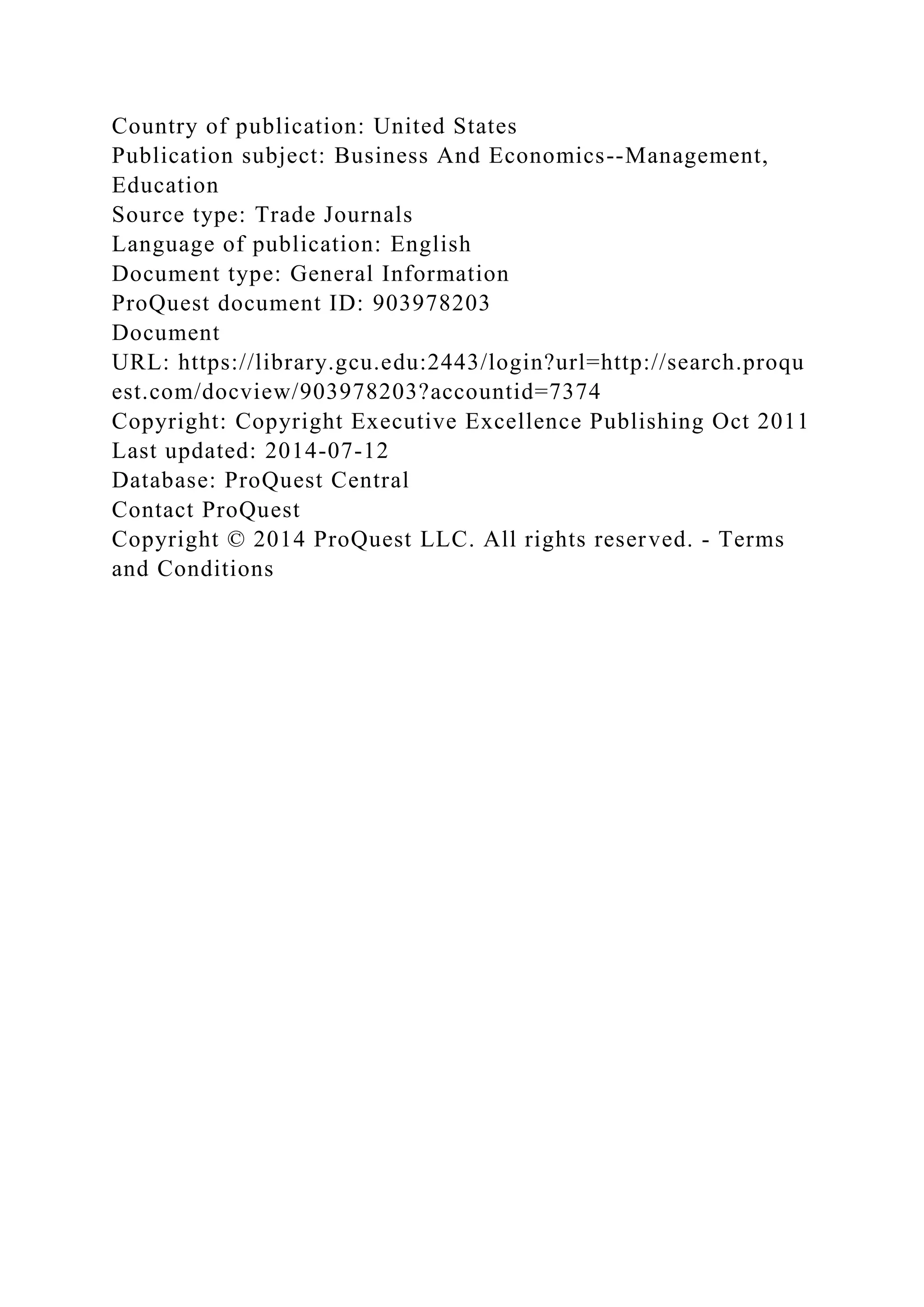Country of publication: United States
Publication subject: Business And Economics--Management,
Education
Source type: Trade Journals
Language of publication: English
Document type: General Information
ProQuest document ID: 903978203
Document
URL: https://library.gcu.edu:2443/login?url=http://search.proqu
est.com/docview/903978203?accountid=7374
Copyright: Copyright Executive Excellence Publishing Oct 2011
Last updated: 2014-07-12
Database: ProQuest Central
Contact ProQuest
Copyright © 2014 ProQuest LLC. All rights reserved. - Terms
and Conditions
 