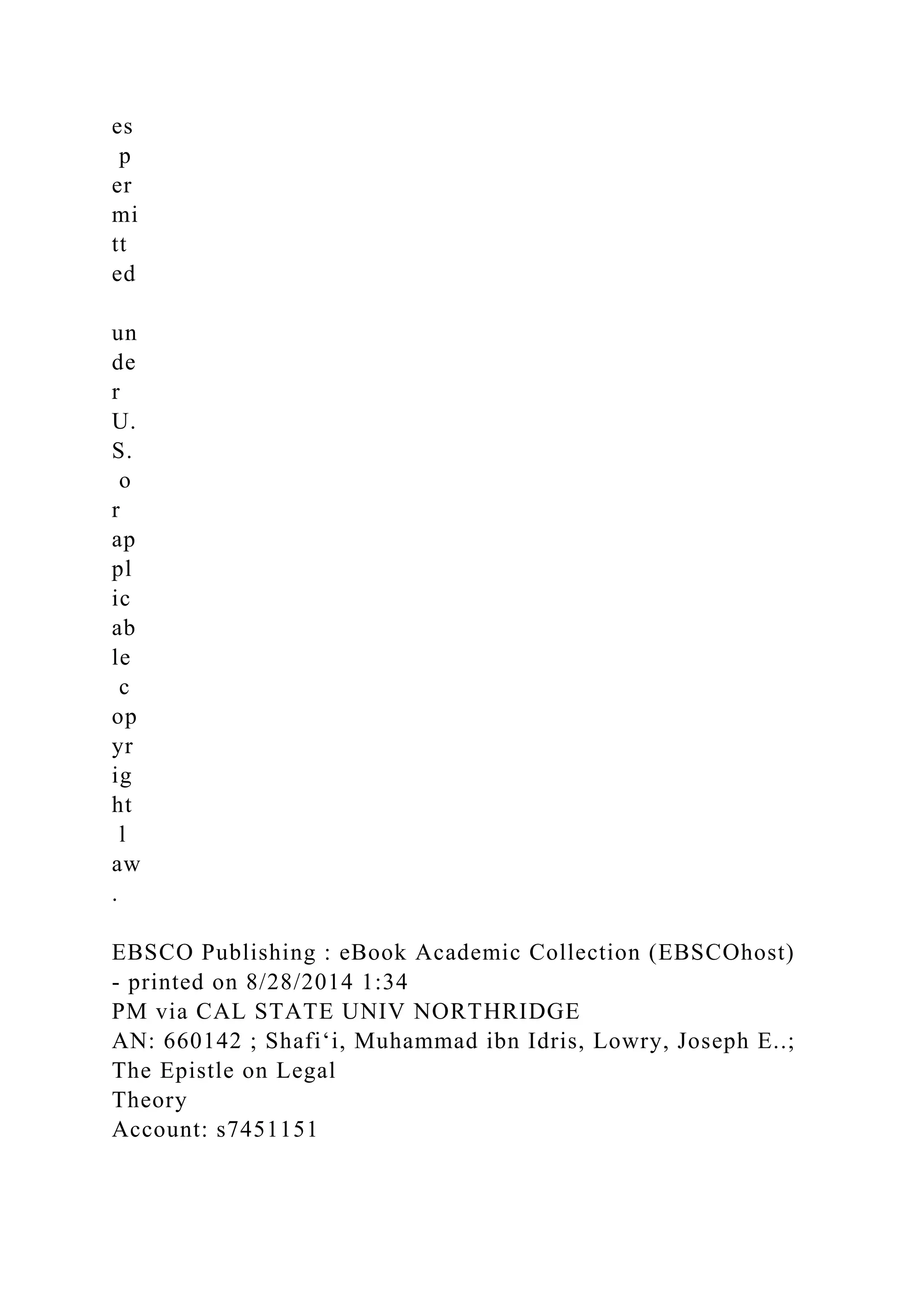 es
p
er
mi
tt
ed
un
de
r
U.
S.
o
r
ap
pl
ic
ab
le
c
op
yr
ig
ht
l
aw
.
EBSCO Publishing : eBook Academic Collection (EBSCOhost)
- printed on 8/28/2014 1:34
PM via CAL STATE UNIV NORTHRIDGE
AN: 660142 ; Shafiʻi, Muhammad ibn Idris, Lowry, Joseph E..;
The Epistle on Legal
Theory
Account: s7451151
 