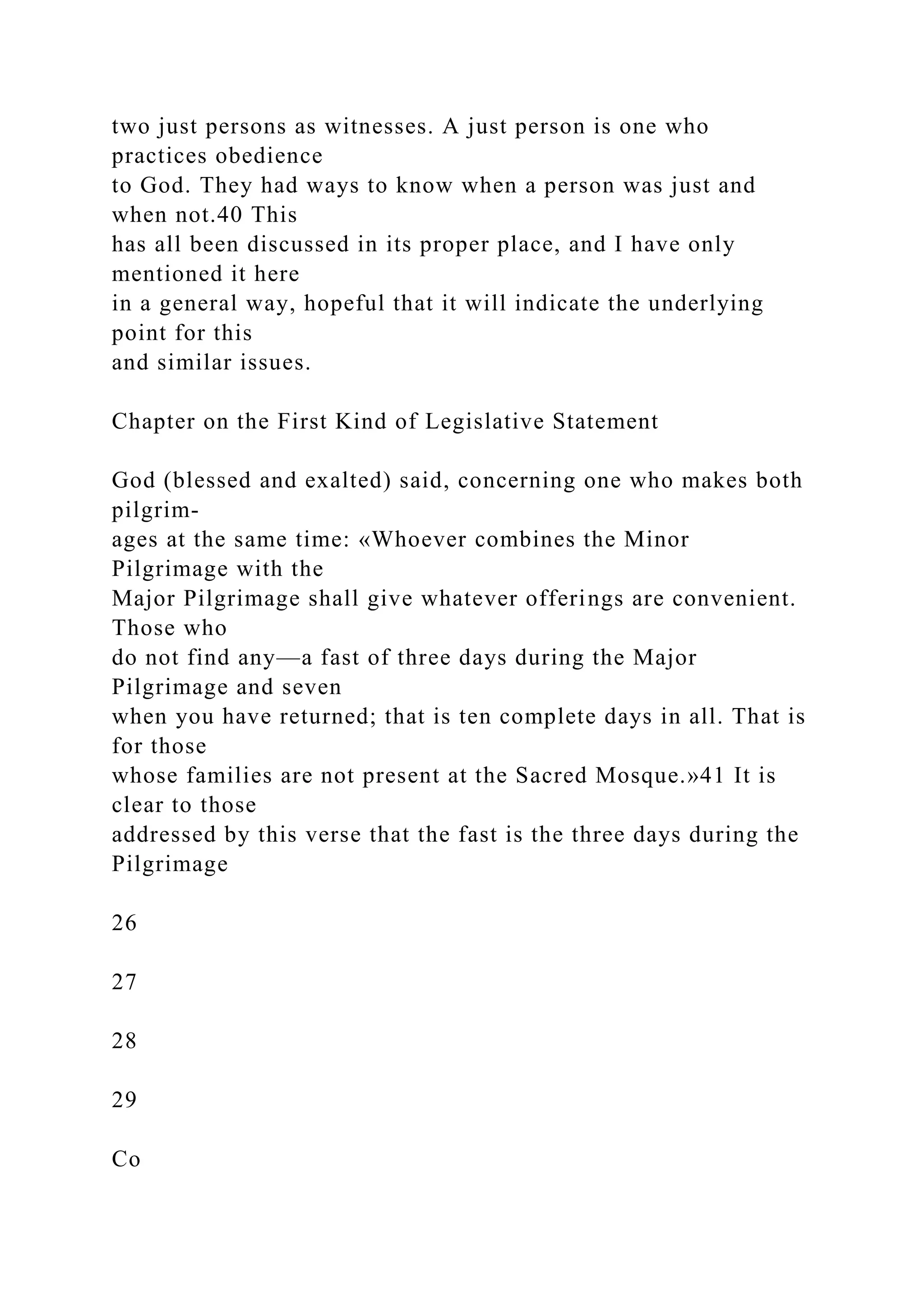 two just persons as witnesses. A just person is one who
practices obedience
to God. They had ways to know when a person was just and
when not.40 This
has all been discussed in its proper place, and I have only
mentioned it here
in a general way, hopeful that it will indicate the underlying
point for this
and similar issues.
Chapter on the First Kind of Legislative Statement
God (blessed and exalted) said, concerning one who makes both
pilgrim-
ages at the same time: «Whoever combines the Minor
Pilgrimage with the
Major Pilgrimage shall give whatever offerings are convenient.
Those who
do not find any—a fast of three days during the Major
Pilgrimage and seven
when you have returned; that is ten complete days in all. That is
for those
whose families are not present at the Sacred Mosque.»41 It is
clear to those
addressed by this verse that the fast is the three days during the
Pilgrimage
26
27
28
29
Co
 