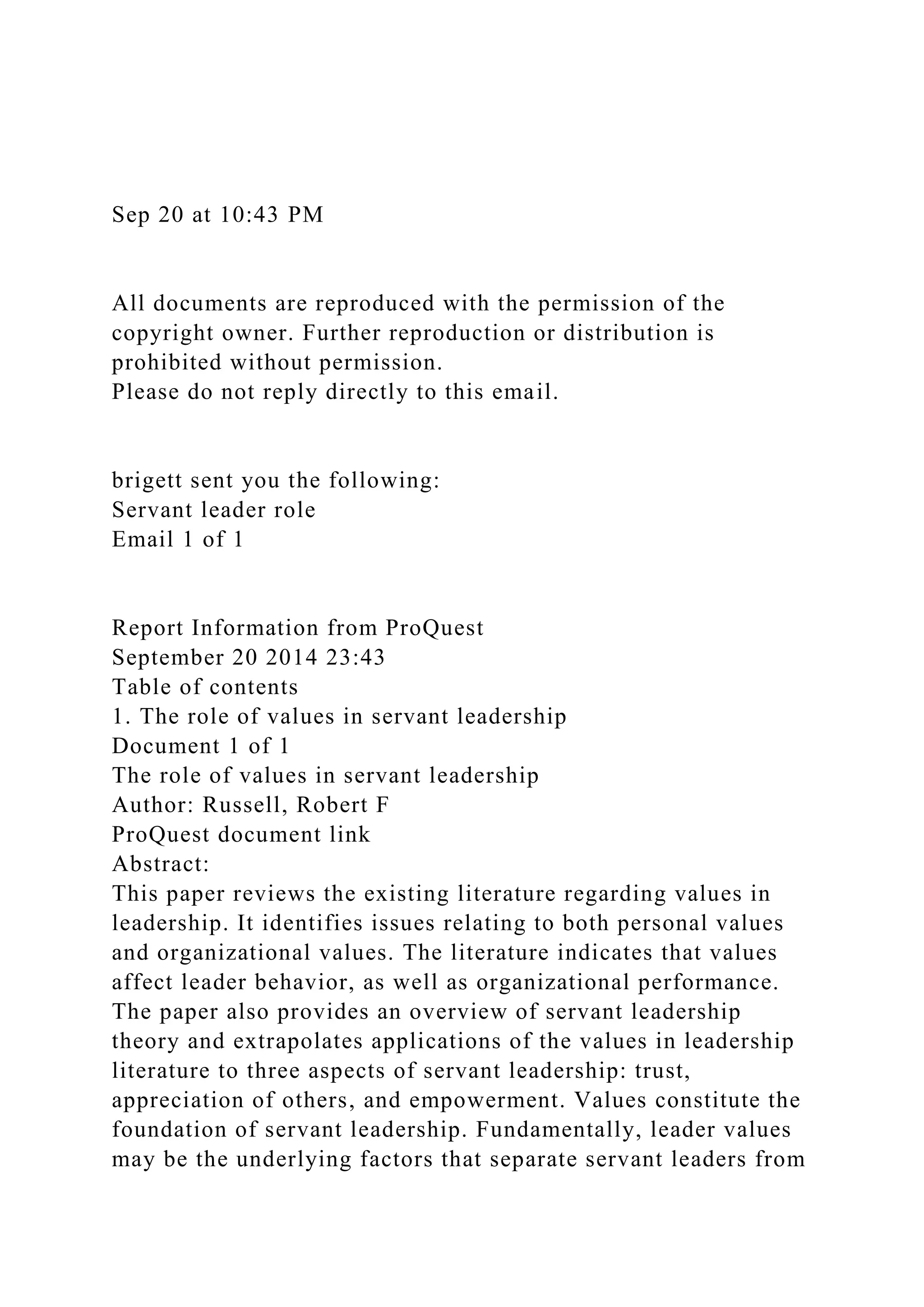 Sep 20 at 10:43 PM
All documents are reproduced with the permission of the
copyright owner. Further reproduction or distribution is
prohibited without permission.
Please do not reply directly to this email.
brigett sent you the following:
Servant leader role
Email 1 of 1
Report Information from ProQuest
September 20 2014 23:43
Table of contents
1. The role of values in servant leadership
Document 1 of 1
The role of values in servant leadership
Author: Russell, Robert F
ProQuest document link
Abstract:
This paper reviews the existing literature regarding values in
leadership. It identifies issues relating to both personal values
and organizational values. The literature indicates that values
affect leader behavior, as well as organizational performance.
The paper also provides an overview of servant leadership
theory and extrapolates applications of the values in leadership
literature to three aspects of servant leadership: trust,
appreciation of others, and empowerment. Values constitute the
foundation of servant leadership. Fundamentally, leader values
may be the underlying factors that separate servant leaders from
 