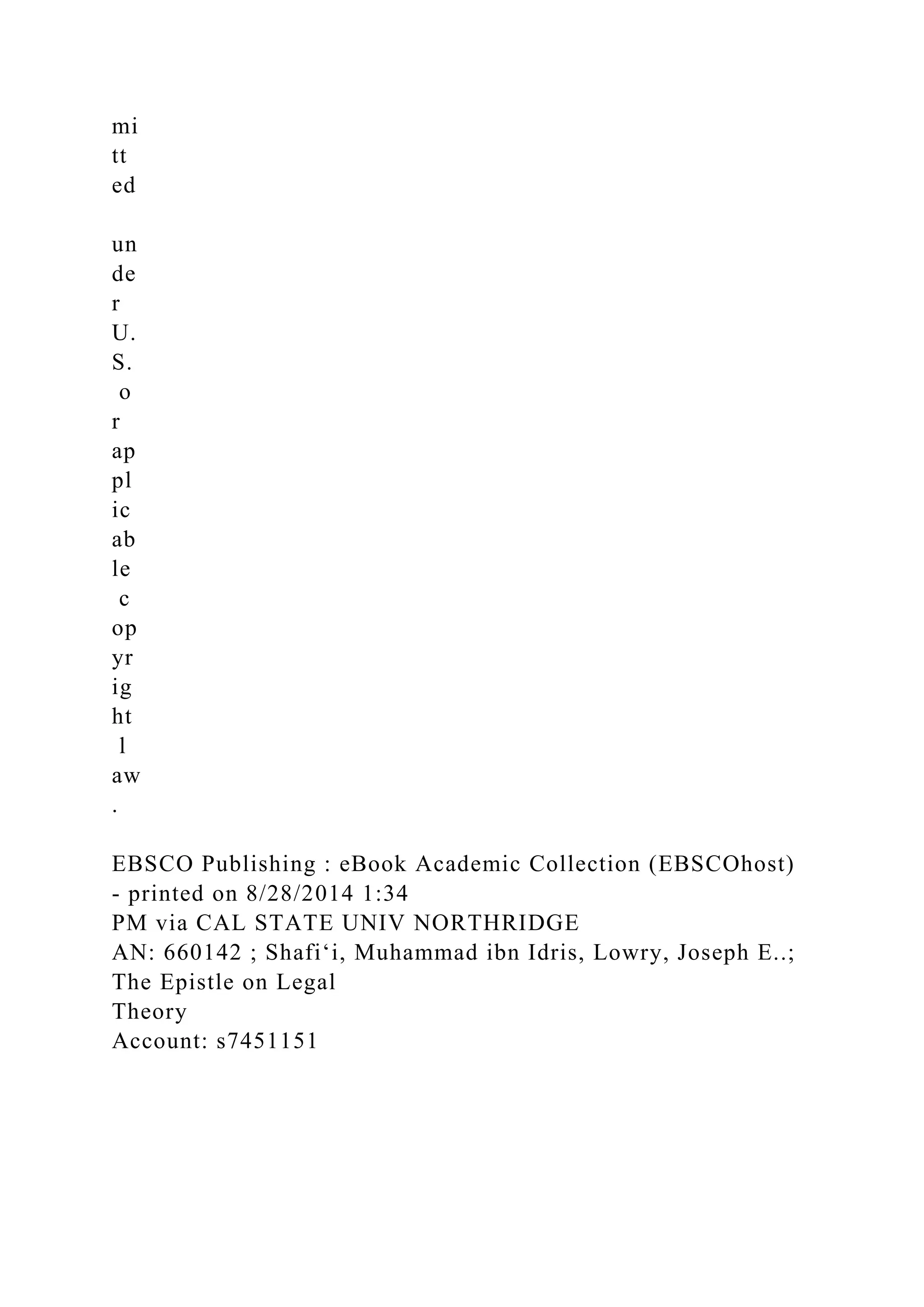 mi
tt
ed
un
de
r
U.
S.
o
r
ap
pl
ic
ab
le
c
op
yr
ig
ht
l
aw
.
EBSCO Publishing : eBook Academic Collection (EBSCOhost)
- printed on 8/28/2014 1:34
PM via CAL STATE UNIV NORTHRIDGE
AN: 660142 ; Shafiʻi, Muhammad ibn Idris, Lowry, Joseph E..;
The Epistle on Legal
Theory
Account: s7451151
 