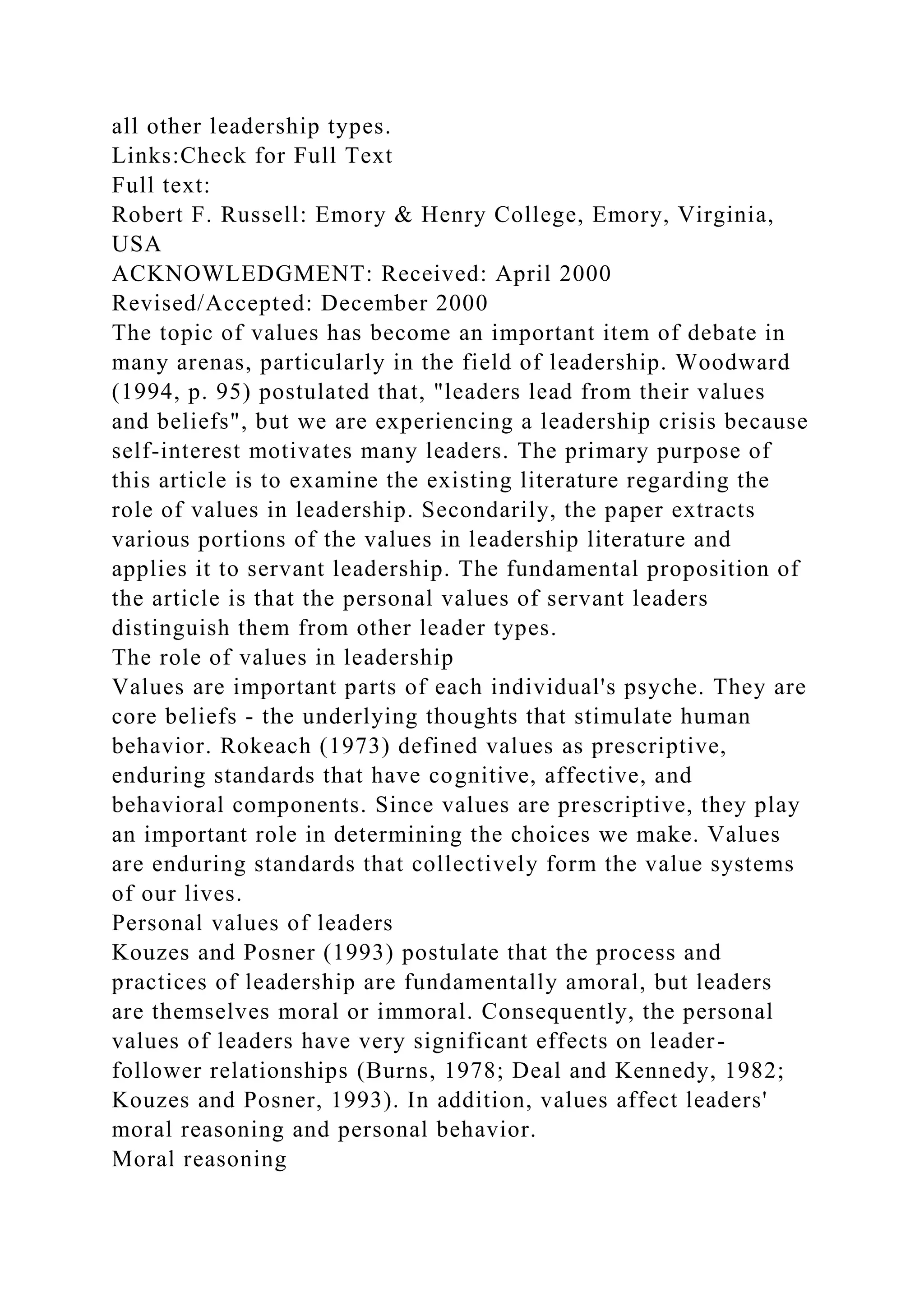 all other leadership types.
Links:Check for Full Text
Full text:
Robert F. Russell: Emory & Henry College, Emory, Virginia,
USA
ACKNOWLEDGMENT: Received: April 2000
Revised/Accepted: December 2000
The topic of values has become an important item of debate in
many arenas, particularly in the field of leadership. Woodward
(1994, p. 95) postulated that, "leaders lead from their values
and beliefs", but we are experiencing a leadership crisis because
self-interest motivates many leaders. The primary purpose of
this article is to examine the existing literature regarding the
role of values in leadership. Secondarily, the paper extracts
various portions of the values in leadership literature and
applies it to servant leadership. The fundamental proposition of
the article is that the personal values of servant leaders
distinguish them from other leader types.
The role of values in leadership
Values are important parts of each individual's psyche. They are
core beliefs - the underlying thoughts that stimulate human
behavior. Rokeach (1973) defined values as prescriptive,
enduring standards that have cognitive, affective, and
behavioral components. Since values are prescriptive, they play
an important role in determining the choices we make. Values
are enduring standards that collectively form the value systems
of our lives.
Personal values of leaders
Kouzes and Posner (1993) postulate that the process and
practices of leadership are fundamentally amoral, but leaders
are themselves moral or immoral. Consequently, the personal
values of leaders have very significant effects on leader-
follower relationships (Burns, 1978; Deal and Kennedy, 1982;
Kouzes and Posner, 1993). In addition, values affect leaders'
moral reasoning and personal behavior.
Moral reasoning
 