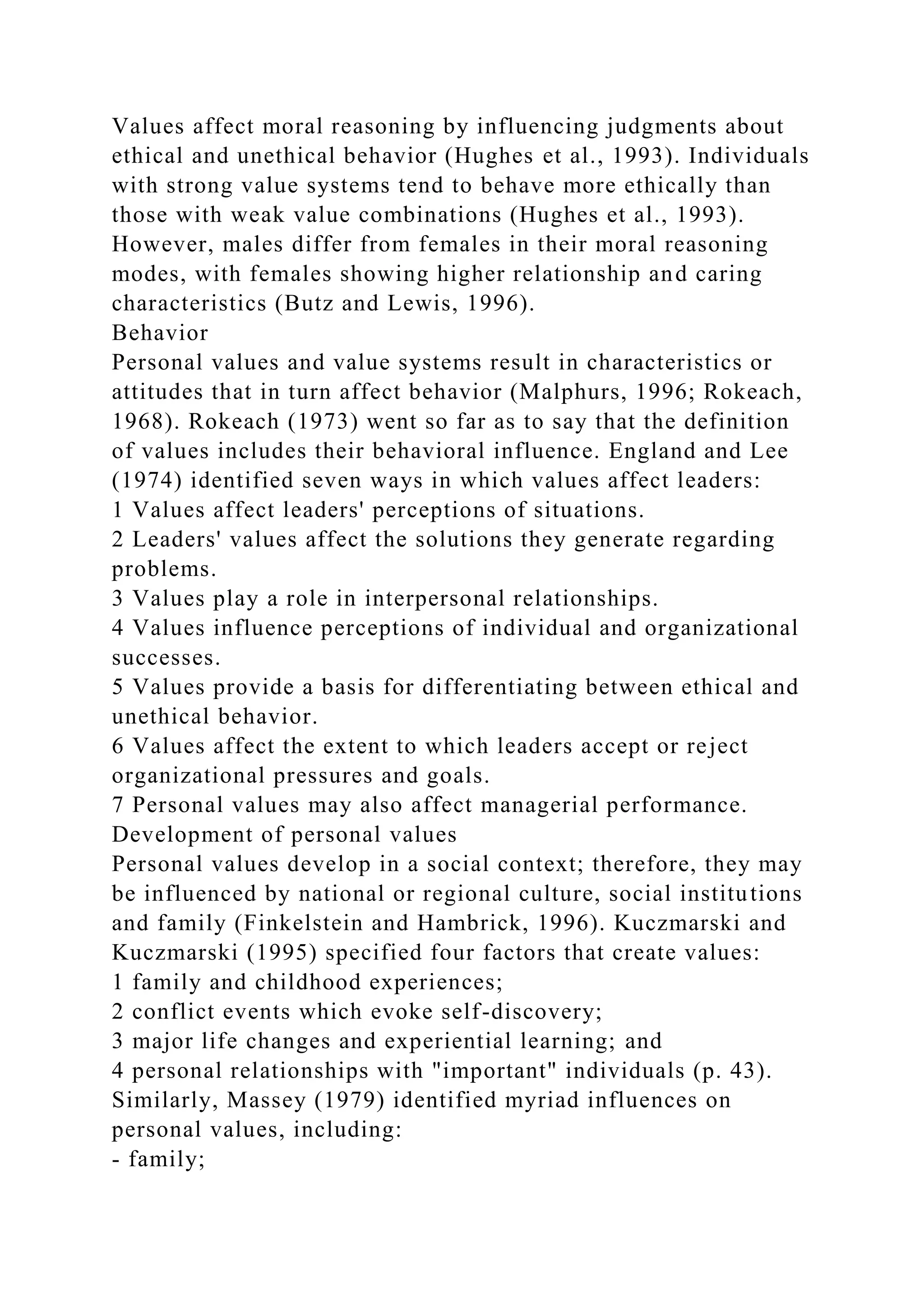 Values affect moral reasoning by influencing judgments about
ethical and unethical behavior (Hughes et al., 1993). Individuals
with strong value systems tend to behave more ethically than
those with weak value combinations (Hughes et al., 1993).
However, males differ from females in their moral reasoning
modes, with females showing higher relationship and caring
characteristics (Butz and Lewis, 1996).
Behavior
Personal values and value systems result in characteristics or
attitudes that in turn affect behavior (Malphurs, 1996; Rokeach,
1968). Rokeach (1973) went so far as to say that the definition
of values includes their behavioral influence. England and Lee
(1974) identified seven ways in which values affect leaders:
1 Values affect leaders' perceptions of situations.
2 Leaders' values affect the solutions they generate regarding
problems.
3 Values play a role in interpersonal relationships.
4 Values influence perceptions of individual and organizational
successes.
5 Values provide a basis for differentiating between ethical and
unethical behavior.
6 Values affect the extent to which leaders accept or reject
organizational pressures and goals.
7 Personal values may also affect managerial performance.
Development of personal values
Personal values develop in a social context; therefore, they may
be influenced by national or regional culture, social institutions
and family (Finkelstein and Hambrick, 1996). Kuczmarski and
Kuczmarski (1995) specified four factors that create values:
1 family and childhood experiences;
2 conflict events which evoke self-discovery;
3 major life changes and experiential learning; and
4 personal relationships with "important" individuals (p. 43).
Similarly, Massey (1979) identified myriad influences on
personal values, including:
- family;
 