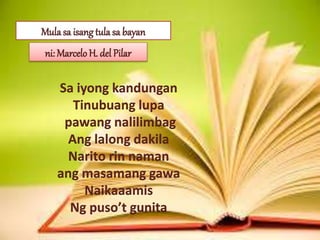 Mula sa isang tula sa bayan
ni: Marcelo H. del Pilar
Sa iyong kandungan
Tinubuang lupa
pawang nalilimbag
Ang lalong dakila
Narito rin naman
ang masamang gawa
Naikaaamis
Ng puso’t gunita
 
