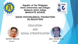 Republic of the Philippines
State Universities and Colleges
Guimaras State College
GRADUATE SCHOOL
SOCIO-PSYCHOLOGICAL FOUNDATION
IN EDUCATION
EDUCATION
AND
SOCIAL STRATIFICATION
DEXTER R. TANALEON JOSE A. VILLASIS, Ph. D.
Discussant Professor
 