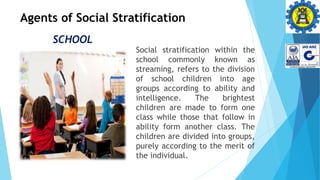 Agents of Social Stratification
SCHOOL
Social stratification within the
school commonly known as
streaming, refers to the division
of school children into age
groups according to ability and
intelligence. The brightest
children are made to form one
class while those that follow in
ability form another class. The
children are divided into groups,
purely according to the merit of
the individual.
 