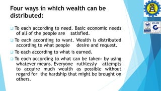 Four ways in which wealth can be
distributed:
 To each according to need. Basic economic needs
of all of the people are satisfied.
 To each according to want. Wealth is distributed
according to what people desire and request.
 To each according to what is earned.
 To each according to what can be taken- by using
whatever means. Everyone ruthlessly attempts
to acquire much wealth as possible without
regard for the hardship that might be brought on
others.
 