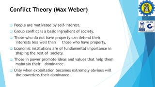 Conflict Theory (Max Weber)
 People are motivated by self-interest.
 Group conflict is a basic ingredient of society.
 Those who do not have property can defend their
interests less well than those who have property.
 Economic institutions are of fundamental importance in
shaping the rest of society.
 Those in power promote ideas and values that help them
maintain their dominance.
 Only when exploitation becomes extremely obvious will
the powerless their dominance.
 