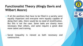 Functionalist Theory (Kingly Davis and
Wilbert Moore)
 If all the positions that have to be filled in a society were
equally important and everyone were equally capable of
doing their jobs, there would be no need of stratification.
But this is not the case. Some tasks are clearly more
necessary than others, and some require a great deal
more talent and training.
 Social inequality is viewed as both necessary and
constructive.
 