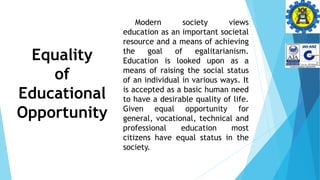 Equality
of
Educational
Opportunity
Modern society views
education as an important societal
resource and a means of achieving
the goal of egalitarianism.
Education is looked upon as a
means of raising the social status
of an individual in various ways. It
is accepted as a basic human need
to have a desirable quality of life.
Given equal opportunity for
general, vocational, technical and
professional education most
citizens have equal status in the
society.
 