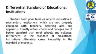 Differential Standard of Educational
Institutions
Children from poor families receive education in
substandard institutions which are not properly
equipped with teachers, teaching aids and
apparatus. Usually urban schools and colleges are of
better standard than rural schools and colleges.
Differences in the standard of educational
institutions ultimately cause inequality in the
standard of students.
 