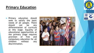 Primary Education
 Primary education should
seek to satisfy the basic
needs of all people. There
should not be any
differentiation of curricula
at this stage. Equality of
educational opportunities at
the primary stage requires
provision of free and
compulsory education for all
children without any
discrimination.
 