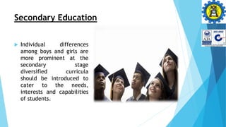 Secondary Education
 Individual differences
among boys and girls are
more prominent at the
secondary stage
diversified curricula
should be introduced to
cater to the needs,
interests and capabilities
of students.
 