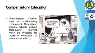 Compensatory Education
 Disadvantaged children
have an unstimulating
environment. They attend
primary schools without
prerequisite learning
which are necessary for
successful completion of
primary education.
 