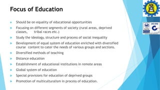 Focus of Education
 Should be on equality of educational opportunities
 Focusing on different segments of society (rural areas, deprived
classes, tribal races etc.)
 Study the ideology, structure and process of social inequality
 Development of equal system of education enriched with diversified
course content to cater the needs of various groups and sections.
 Diversified methods of teaching
 Distance education
 Establishment of educational institutions in remote areas
 Global system of education
 Special provisions for education of deprived groups
 Promotion of multiculturalism in process of education.
 