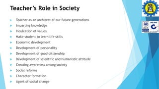 Teacher’s Role in Society
 Teacher as an architect of our future generations
 Imparting knowledge
 Inculcation of values
 Make student to learn life skills
 Economic development
 Development of personality
 Development of good citizenship
 Development of scientific and humanistic attitude
 Creating awareness among society
 Social reforms
 Character formation
 Agent of social change
 