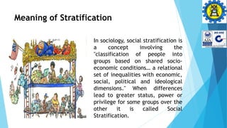 Meaning of Stratification
In sociology, social stratification is
a concept involving the
"classification of people into
groups based on shared socio-
economic conditions… a relational
set of inequalities with economic,
social, political and ideological
dimensions." When differences
lead to greater status, power or
privilege for some groups over the
other it is called Social
Stratification.
 