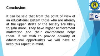 Conclusion:
It can be said that from the point of view of
an educational system those who are already
at the upper strata of the society are likely
to gain more. They have higher achievement
motivation and their environment helps
them. If we wish to provide equality of
educational opportunists we will have to
keep this aspect in mind.
 