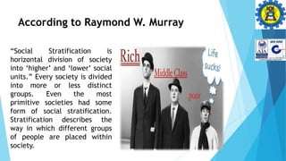 According to Raymond W. Murray
“Social Stratification is
horizontal division of society
into ‘higher’ and ‘lower’ social
units.” Every society is divided
into more or less distinct
groups. Even the most
primitive societies had some
form of social stratification.
Stratification describes the
way in which different groups
of people are placed within
society.
 