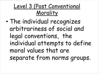 Level 3 (Post Conventional
           Morality
• The individual recognizes
  arbitrariness of social and
  legal conventions, the
  individual attempts to define
  moral values that are
  separate from norms groups.
 
