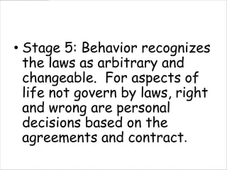 • Stage 5: Behavior recognizes
  the laws as arbitrary and
  changeable. For aspects of
  life not govern by laws, right
  and wrong are personal
  decisions based on the
  agreements and contract.
 