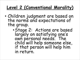 Level 2 (Conventional Morality)
• Children judgment are based on
  the norms and expectations of
  the group.
    • Stage 2: Actions are based
      largely on satisfying one’s
      own personal needs. The
      child will help someone else,
      if that person will help him
      in return.
 