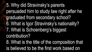 5. Why did Stravinsky’s parents
persuaded him to study law right after he
graduated from secondary school?
6. What is Igor Stravinsky’s nationality?
7. What is Schoenberg’s biggest
contribution?
8. What is the title of the composition that
is believed to be the first work based on
 