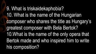 9. What is triskaidekaphobia?
10. What is the name of the Hungarian
composer who shares the title as Hungary’s
greatest composer with Bela Bertok?
10.What is the name of the only opera that
Bertok made and who inspired him to write
his composition?
 