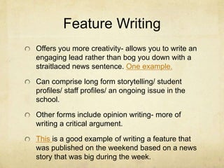 Feature Writing
Offers you more creativity- allows you to write an
engaging lead rather than bog you down with a
straitlaced news sentence. One example.
Can comprise long form storytelling/ student
profiles/ staff profiles/ an ongoing issue in the
school.
Other forms include opinion writing- more of
writing a critical argument.
This is a good example of writing a feature that
was published on the weekend based on a news
story that was big during the week.
 