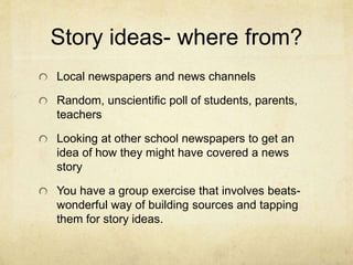 Story ideas- where from?
Local newspapers and news channels
Random, unscientific poll of students, parents,
teachers
Looking at other school newspapers to get an
idea of how they might have covered a news
story
You have a group exercise that involves beats-
wonderful way of building sources and tapping
them for story ideas.
 