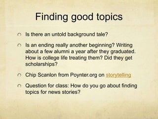 Finding good topics
Is there an untold background tale?
Is an ending really another beginning? Writing
about a few alumni a year after they graduated.
How is college life treating them? Did they get
scholarships?
Chip Scanlon from Poynter.org on storytelling
Question for class: How do you go about finding
topics for news stories?
 