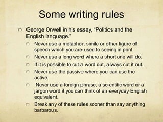 Some writing rules
George Orwell in his essay, “Politics and the
English language.”
Never use a metaphor, simile or other figure of
speech which you are used to seeing in print.
Never use a long word where a short one will do.
If it is possible to cut a word out, always cut it out.
Never use the passive where you can use the
active.
Never use a foreign phrase, a scientific word or a
jargon word if you can think of an everyday English
equivalent.
Break any of these rules sooner than say anything
barbarous.
 