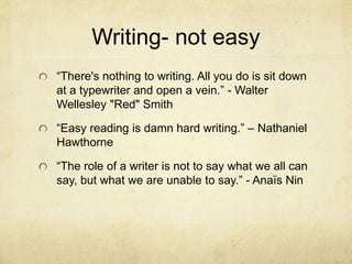 Writing- not easy
“There's nothing to writing. All you do is sit down
at a typewriter and open a vein.” - Walter
Wellesley "Red" Smith
“Easy reading is damn hard writing.” – Nathaniel
Hawthorne
“The role of a writer is not to say what we all can
say, but what we are unable to say.” - Anaïs Nin
 