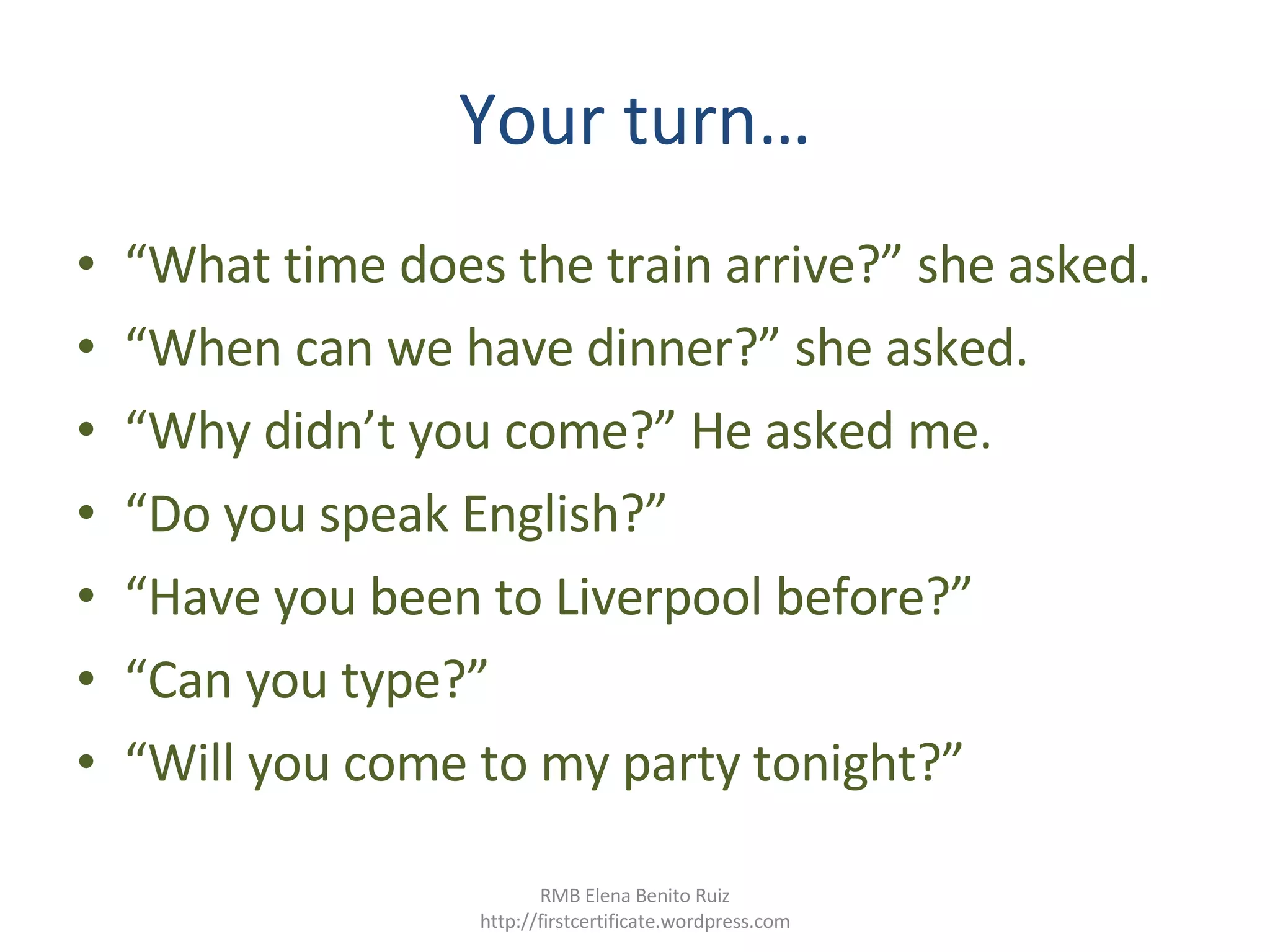Your turn… “ What time does the train arrive?” she asked. “ When can we have dinner?” she asked. “ Why didn’t you come?” He asked me. “ Do you speak English?”  “ Have you been to Liverpool before?” “ Can you type?” “ Will you come to my party tonight?” RMB Elena Benito Ruiz http://firstcertificate.wordpress.com 