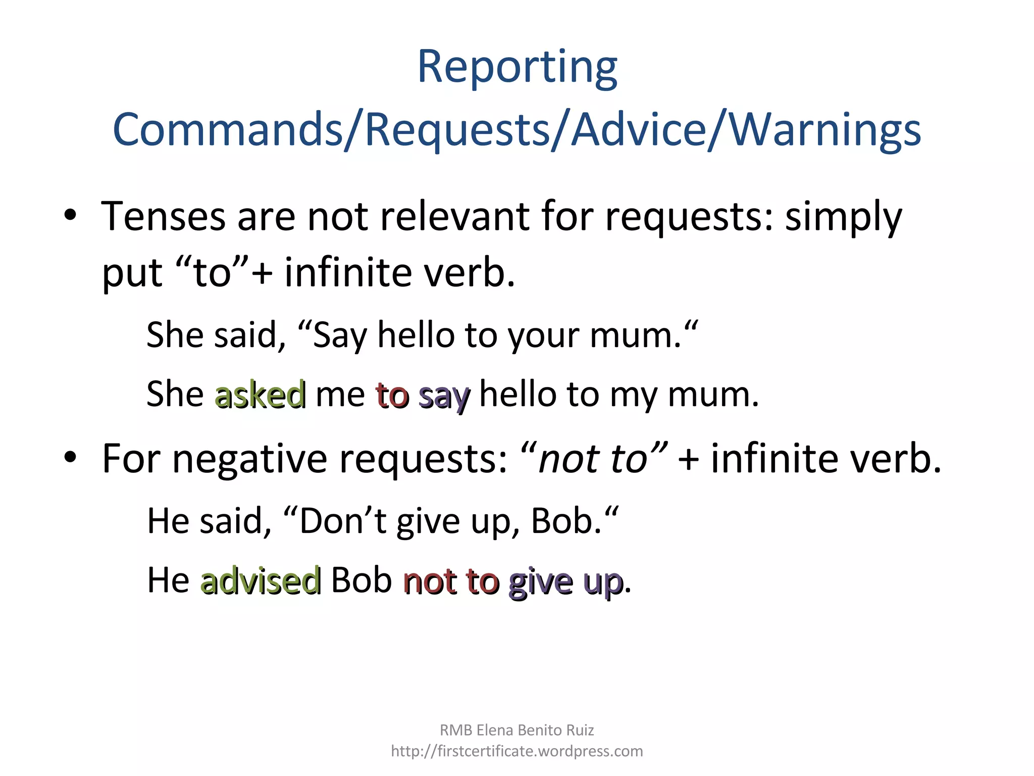 Reporting Commands/Requests/Advice/Warnings Tenses are not relevant for requests: simply put “to”+ infinite verb. She said, “Say hello to your mum.“  She  asked   me  to  say   hello to my mum.  For negative requests: “ not to”  + infinite verb. He said, “Don’t give up, Bob.“  He  advised  Bob  not to  give up .  RMB Elena Benito Ruiz http://firstcertificate.wordpress.com 