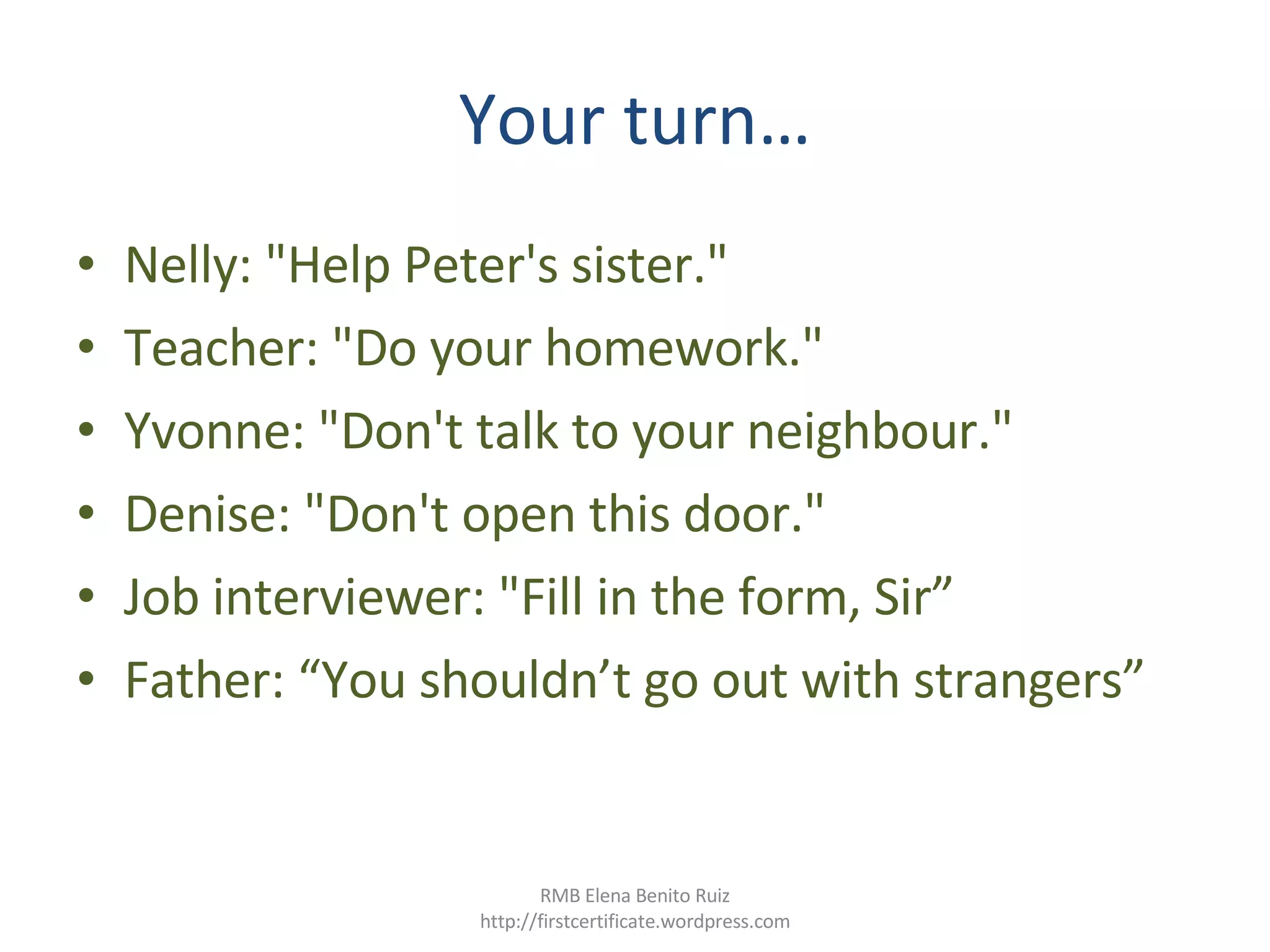Your turn… Nelly: "Help Peter's sister."  Teacher: "Do your homework."  Yvonne: "Don't talk to your neighbour."  Denise: "Don't open this door."  Job interviewer: "Fill in the form, Sir” Father: “You shouldn’t go out with strangers” RMB Elena Benito Ruiz http://firstcertificate.wordpress.com 