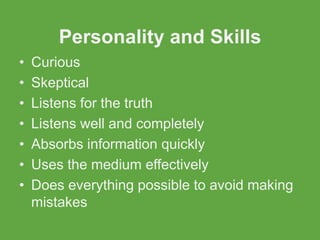 Personality and Skills
•   Curious
•   Skeptical
•   Listens for the truth
•   Listens well and completely
•   Absorbs information quickly
•   Uses the medium effectively
•   Does everything possible to avoid making
    mistakes
 