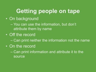 Getting people on tape
• On background
  – You can use the information, but don’t
    attribute them by name
• Off the record
  – Can print neither the information not the name
• On the record
  – Can print information and attribute it to the
    source
 