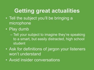 Getting great actualities
• Tell the subject you’ll be bringing a
  microphone
• Play dumb
  – Tell your subject to imagine they’re speaking
    to a smart, but easily distracted, high school
    student
• Ask for definitions of jargon your listeners
  won’t understand
• Avoid insider conversations
 