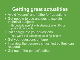 Getting great actualities
• Avoid “yes/no” and “either/or” questions
• Get people to use analogs to explain
  technical subjects
  – Especially useful with abstract scientific or
    political concepts
• Put energy into your questions
  – You want the person to be in full bloom
• Get your questions on tape
• Interview the person’s critics first so they can
  respond
• Get out of the person’s office
 