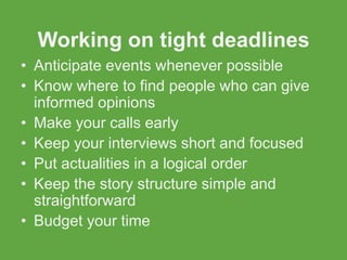 Working on tight deadlines
• Anticipate events whenever possible
• Know where to find people who can give
  informed opinions
• Make your calls early
• Keep your interviews short and focused
• Put actualities in a logical order
• Keep the story structure simple and
  straightforward
• Budget your time
 