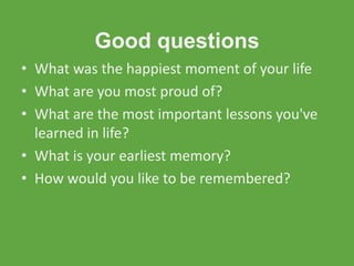 Good questions
• What was the happiest moment of your life
• What are you most proud of?
• What are the most important lessons you've
  learned in life?
• What is your earliest memory?
• How would you like to be remembered?
 