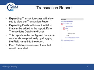 Transaction Report
• Expanding Transaction class will allow
you to view the Transaction Report
• Expanding Fields will show the fields
that can be added to the report; Date,
Transactions Details and User.
• This report can be configured the same
way as shown previously by dragging
the Field name into the report.
• Each Field represents a column that
would be added

Site Manager - Reporting

13

 