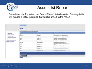 Asset List Report
•

Click Asset List Report on the Report Tree to list all assets. Clicking fields
will expand a list of Columns that can be added to the report.

Site Manager - Reporting

3

 