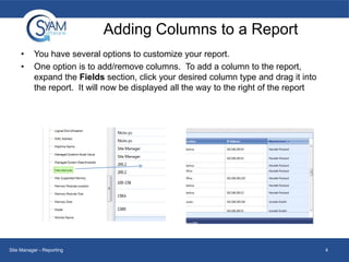 Adding Columns to a Report
•
•

You have several options to customize your report.
One option is to add/remove columns. To add a column to the report,
expand the Fields section, click your desired column type and drag it into
the report. It will now be displayed all the way to the right of the report

Site Manager - Reporting

4

 