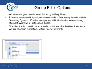 Group Filter Options
•
•

•

We can even go a couple steps further by adding filters.
Since we have sorted by site, we can now add a filter to only include certain
Operating Systems. For this example we will include all systems running
Microsoft Windows 7 Professional 64-Bit.
First click the icon to add an expression and then click the drop down menu.
We are choosing Operating System For this example

Site Manager - Reporting

7

 