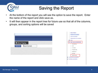Saving the Report
•
•

At the bottom of the report you will see the option to save the report. Enter
the name of the report and click save as.
It will then appear in the report tree for future use so that all of the columns,
groups, and sorting options will be saved

Site Manager - Reporting

9

 